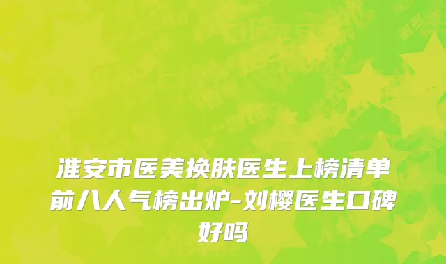 淮安市医美换肤医生上榜清单前八人气榜出炉-刘樱医生口碑好吗