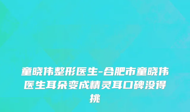 童晓伟整形医生-合肥市童晓伟医生耳朵变成精灵耳口碑没得挑