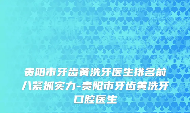 贵阳市牙齿黄洗牙医生排名前八紧抓实力-贵阳市牙齿黄洗牙口腔医生