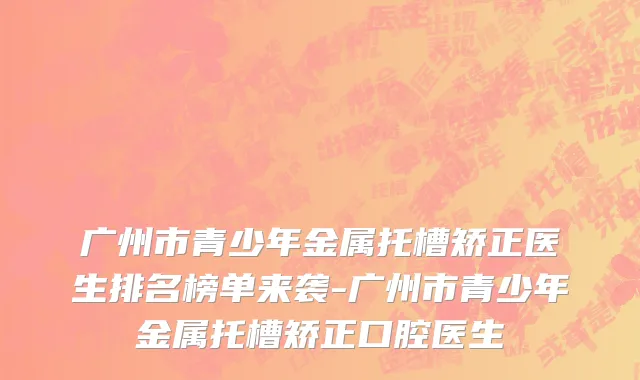 广州市青少年金属托槽矫正医生排名榜单来袭-广州市青少年金属托槽矫正口腔医生