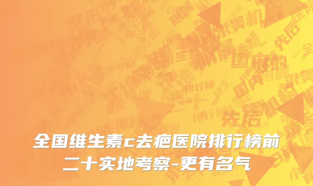 全国维生素c去疤医院排行榜前二十实地考察-更有名气