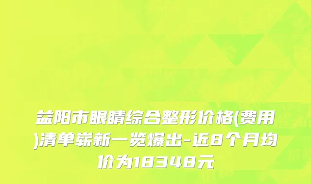 益阳市眼睛综合整形价格(费用)清单崭新一览爆出-近8个月均价为18348元