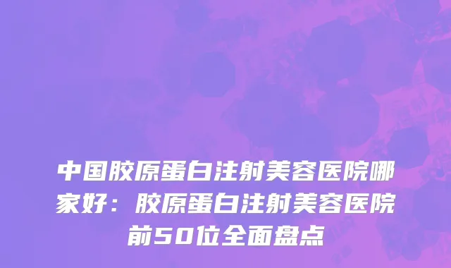 中国胶原蛋白注射美容医院哪家好：胶原蛋白注射美容医院前50位全面盘点