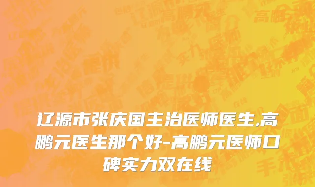辽源市张庆国主治医师医生,高鹏元医生那个好-高鹏元医师口碑实力双在线