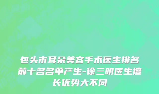 包头市耳朵美容手术医生排名前十名名单产生-徐三明医生擅长优势大不同