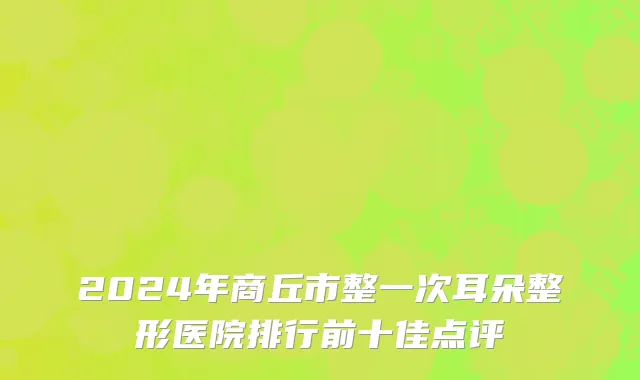 2024年商丘市整一次耳朵整形医院排行前十佳点评