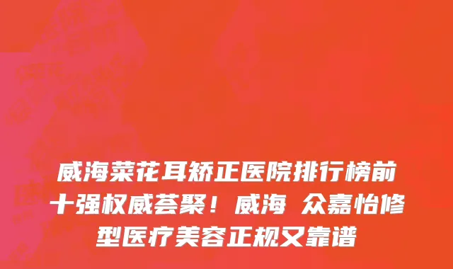 威海菜花耳矫正医院排行榜前十强权威荟聚!威海曌众嘉怡修型医疗美容正规又靠谱