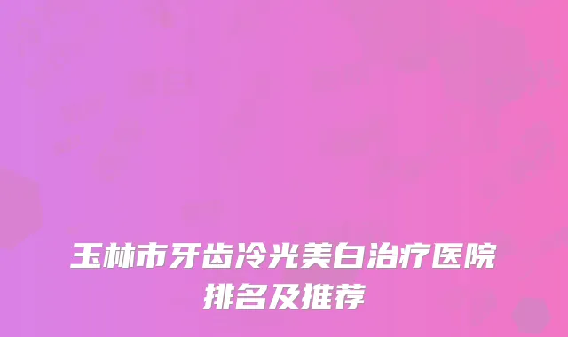 玉林市牙齿冷光美白治疗医院排名及推荐
