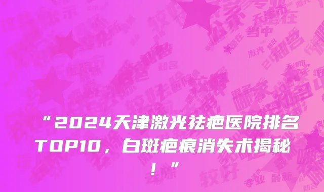 “2024天津激光祛疤医院排名TOP10,白斑疤痕消失术揭秘!”