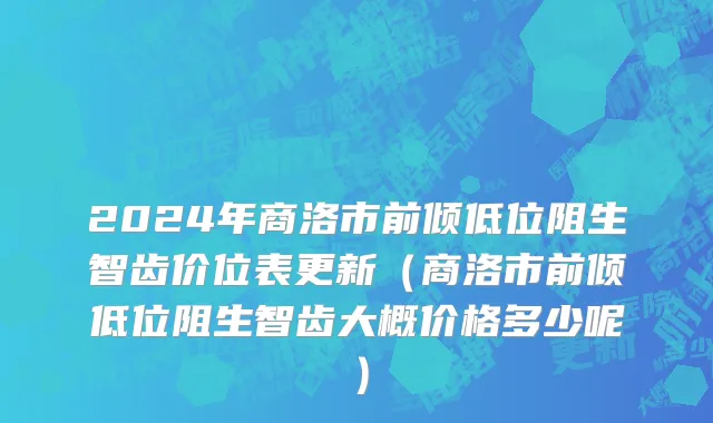 2024年商洛市前倾低位阻生智齿价位表更新（商洛市前倾低位阻生智齿大概价格多少呢）