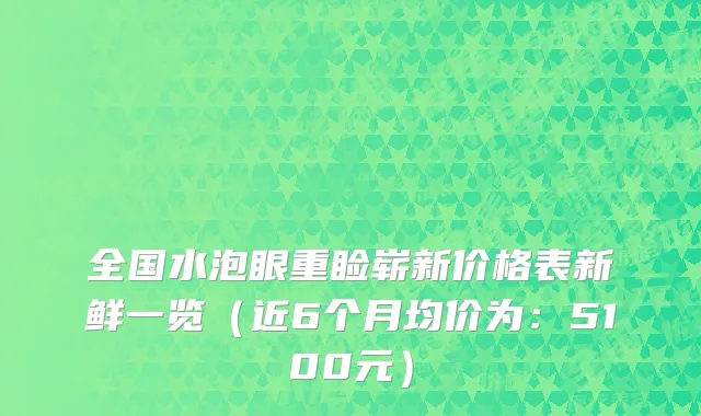 全国水泡眼重睑崭新价格表新鲜一览(近6个月均价为:5100元)