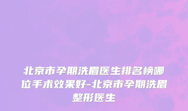 北京市孕期洗眉医生排名榜哪位手术效果好-北京市孕期洗眉整形医生