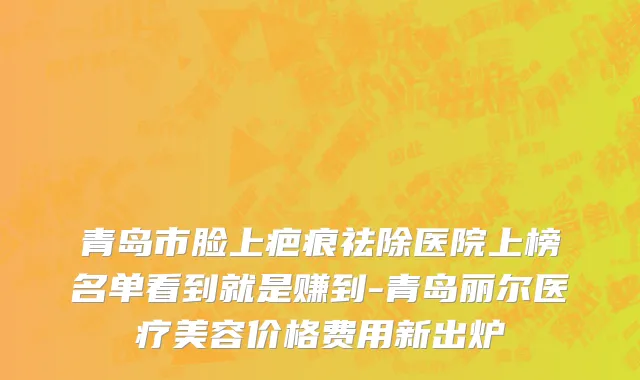 青岛市脸上疤痕祛除医院上榜名单看到就是赚到-青岛丽尔医疗美容价格费用新出炉