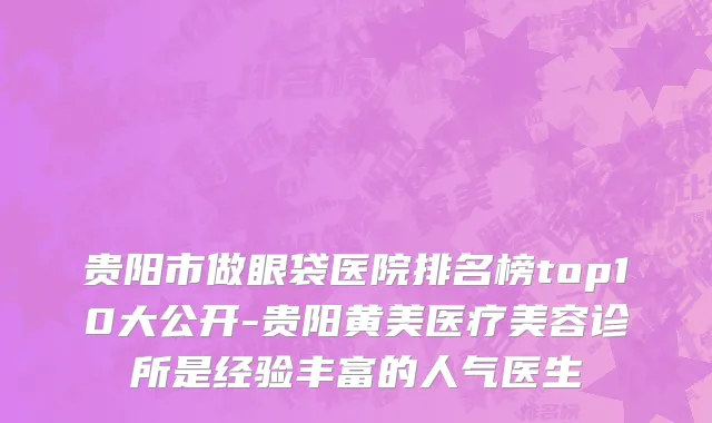 贵阳市做眼袋医院排名榜top10大公开-贵阳黄美医疗美容诊所是经验丰富的人气医生