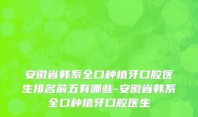 安徽省韩系全口种植牙口腔医生排名前五有哪些-安徽省韩系全口种植牙口腔医生