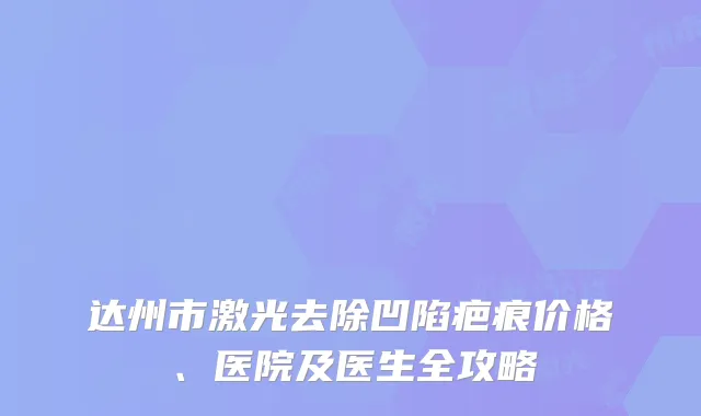 达州市激光去除凹陷疤痕价格、医院及医生全攻略
