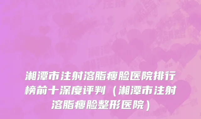 湘潭市注射溶脂瘦脸医院排行榜前十深度评判（湘潭市注射溶脂瘦脸整形医院）