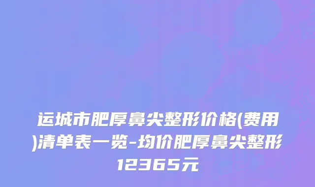 运城市肥厚鼻尖整形价格(费用)清单表一览-均价肥厚鼻尖整形12365元
