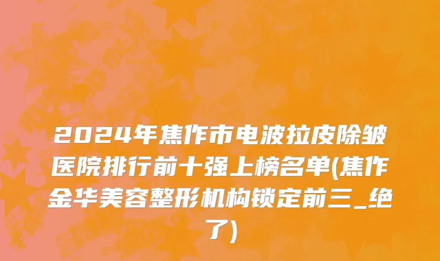 2024年焦作市电波拉皮除皱医院排行前十强上榜名单(焦作金华美容整形机构锁定前三_绝了)