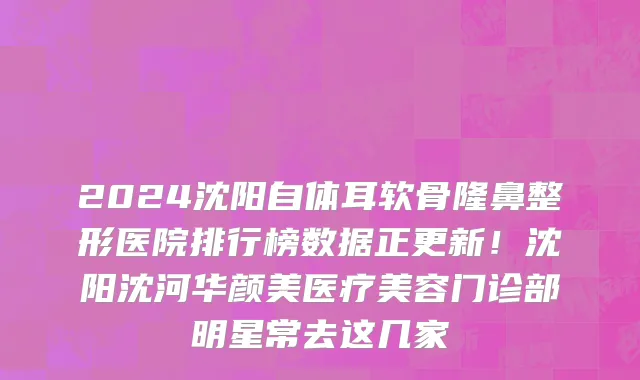 2024沈阳自体耳软骨隆鼻整形医院排行榜数据正更新!沈阳沈河华颜美医疗美容门诊部明星常去这几家
