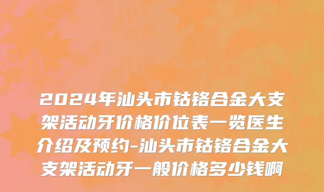 2024年汕头市钴铬合金大支架活动牙价格价位表一览医生介绍及预约-汕头市钴铬合金大支架活动牙一般价格多少钱啊