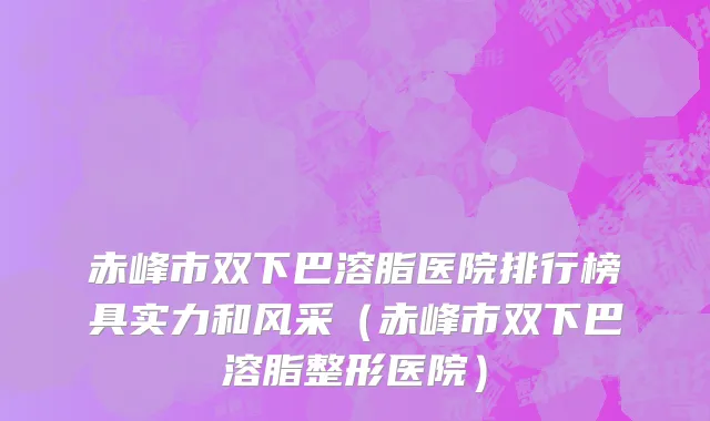 赤峰市双下巴溶脂医院排行榜具实力和风采（赤峰市双下巴溶脂整形医院）