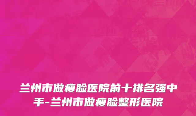 兰州市做瘦脸医院前十排名强中手-兰州市做瘦脸整形医院