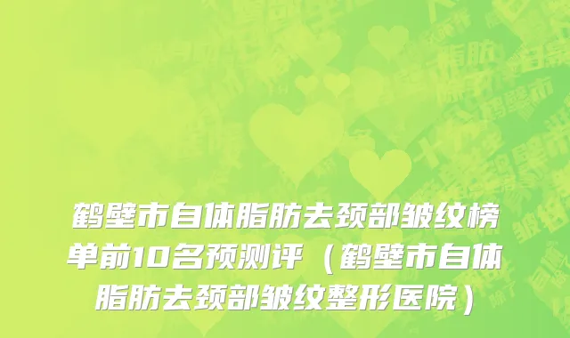 鹤壁市自体脂肪去颈部皱纹榜单前10名预测评（鹤壁市自体脂肪去颈部皱纹整形医院）