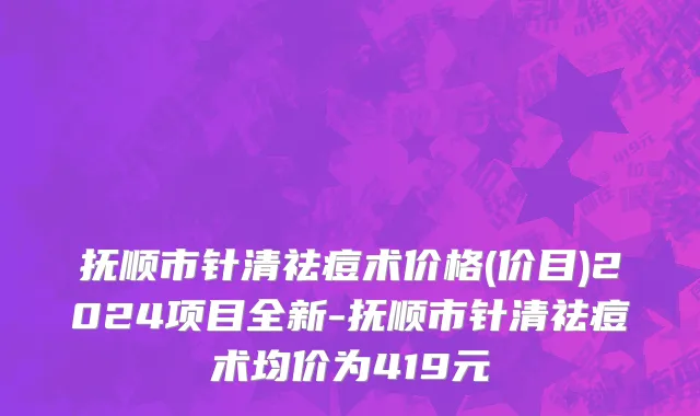 抚顺市针清祛痘术价格(价目)2024项目全新-抚顺市针清祛痘术均价为419元
