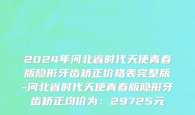 2024年河北省时代天使青春版隐形牙齿矫正价格表完整版-河北省时代天使青春版隐形牙齿矫正均价为：29725元