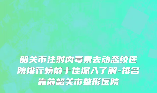 韶关市注射肉毒素去动态纹医院排行榜前十佳深入了解-排名靠前韶关市整形医院