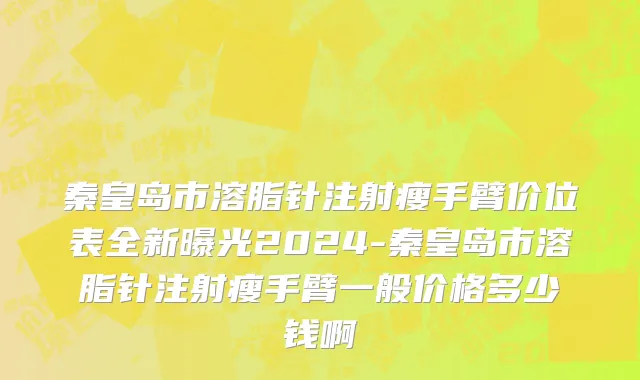 秦皇岛市溶脂针注射瘦手臂价位表全新曝光2024-秦皇岛市溶脂针注射瘦手臂一般价格多少钱啊