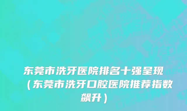 东莞市洗牙医院排名十强呈现（东莞市洗牙口腔医院推荐指数飙升）