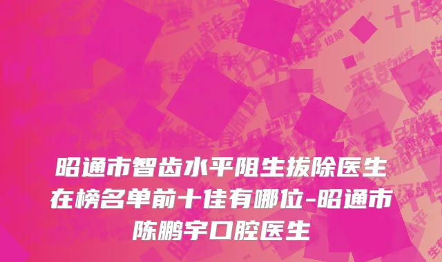 昭通市智齿水平阻生拔除医生在榜名单前十佳有哪位-昭通市陈鹏宇口腔医生