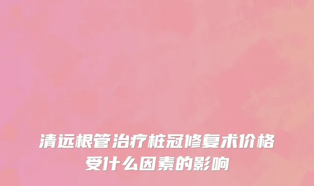 清远根管治疗桩冠修复术价格受什么因素的影响
