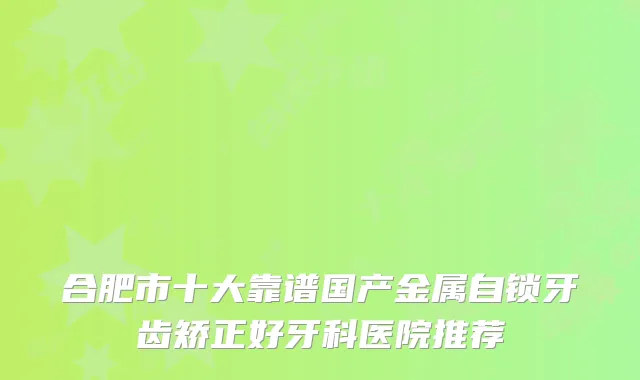 合肥市十大靠谱国产金属自锁牙齿矫正好牙科医院推荐