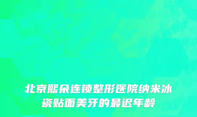 北京熙朵连锁整形医院纳米冰瓷贴面美牙的最迟年龄