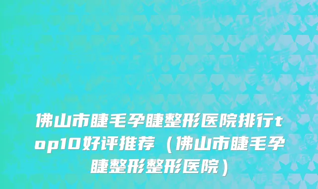佛山市睫毛孕睫整形医院排行top10好评推荐（佛山市睫毛孕睫整形整形医院）