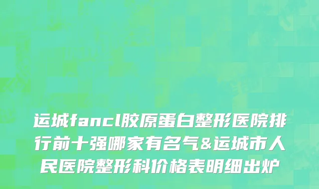 运城fancl胶原蛋白整形医院排行前十强哪家有名气&运城市人民医院整形科价格表明细出炉