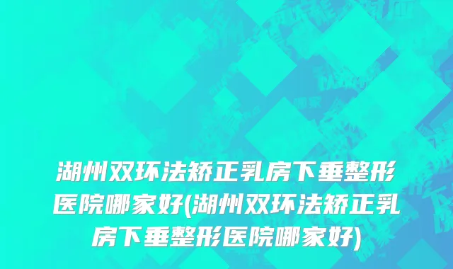 湖州双环法矫正乳房下垂整形医院哪家好(湖州双环法矫正乳房下垂整形医院哪家好)