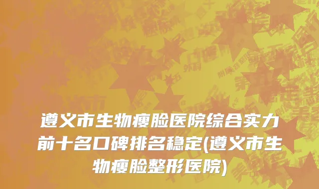 遵义市生物瘦脸医院综合实力前十名口碑排名稳定(遵义市生物瘦脸整形医院)