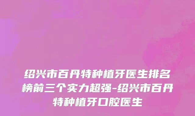 绍兴市百丹特种植牙医生排名榜前三个实力超强-绍兴市百丹特种植牙口腔医生