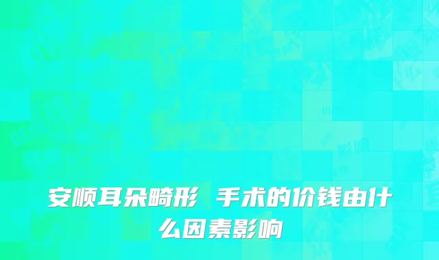 安顺耳朵畸形 手术的价钱由什么因素影响
