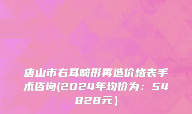 唐山市右耳畸形再造价格表手术咨询(2024年均价为：54828元）