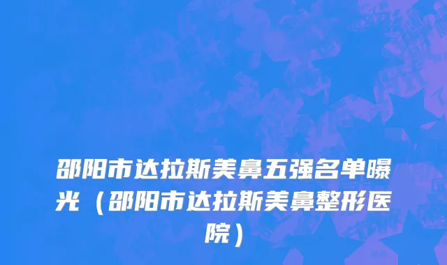 邵阳市达拉斯美鼻五强名单曝光（邵阳市达拉斯美鼻整形医院）
