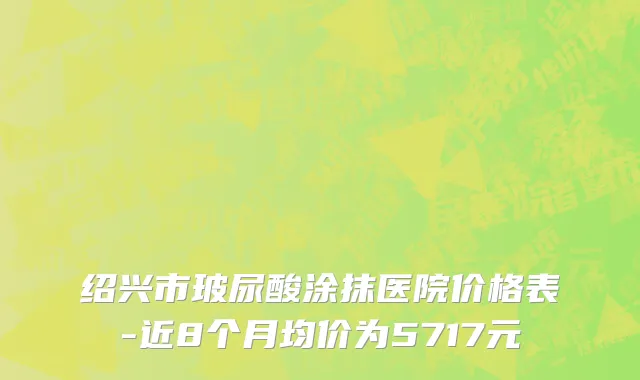 绍兴市玻尿酸涂抹医院价格表-近8个月均价为5717元