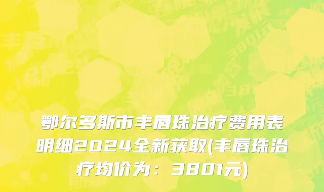 鄂尔多斯市丰唇珠治疗费用表明细2024全新获取(丰唇珠治疗均价为：3801元)