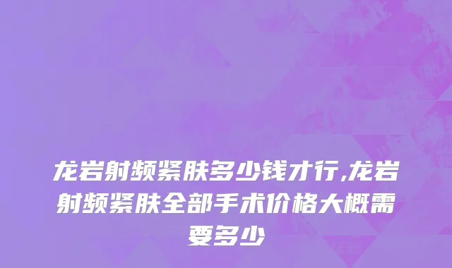 龙岩射频紧肤多少钱才行,龙岩射频紧肤全部手术价格大概需要多少