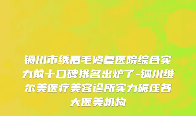 铜川市绣眉毛修复医院综合实力前十口碑排名出炉了-铜川维尔美医疗美容诊所实力碾压各大医美机构