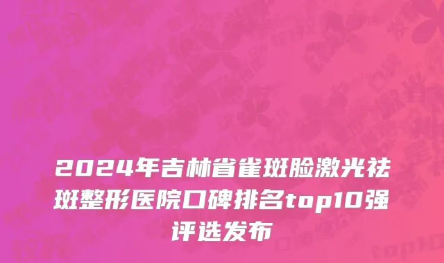 2024年吉林省雀斑脸激光祛斑整形医院口碑排名top10强评选发布